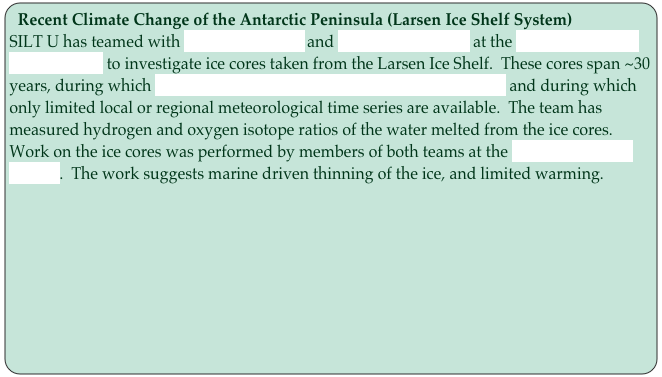 Recent Climate Change of the Antarctic Peninsula (Larsen Ice Shelf System)
SILT U has teamed with Noel Gourmelen and Andrew Shepherd at the Leeds Center for Polar Science to investigate ice cores taken from the Larsen Ice Shelf.  These cores span ~30 years, during which significant change has taken place on the ice shelf and during which only limited local or regional meteorological time series are available.  The team has measured hydrogen and oxygen isotope ratios of the water melted from the ice cores.  Work on the ice cores was performed by members of both teams at the British Antarctic Survey.  The work suggests marine driven thinning of the ice, and limited warming.